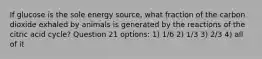 If glucose is the sole energy source, what fraction of the carbon dioxide exhaled by animals is generated by the reactions of the citric acid cycle? Question 21 options: 1) 1/6 2) 1/3 3) 2/3 4) all of it