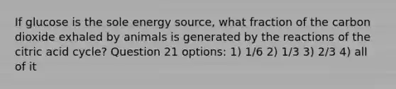 If glucose is the sole energy source, what fraction of the carbon dioxide exhaled by animals is generated by the reactions of the citric acid cycle? Question 21 options: 1) 1/6 2) 1/3 3) 2/3 4) all of it