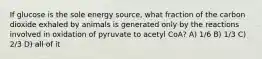 If glucose is the sole energy source, what fraction of the carbon dioxide exhaled by animals is generated only by the reactions involved in oxidation of pyruvate to acetyl CoA? A) 1/6 B) 1/3 C) 2/3 D) all of it