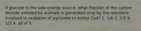 If glucose is the sole energy source, what fraction of the carbon dioxide exhaled by animals is generated only by the reactions involved in oxidation of pyruvate to acetyl CoA? 1. 1/6 2. 2/3 3. 1/3 4. all of it