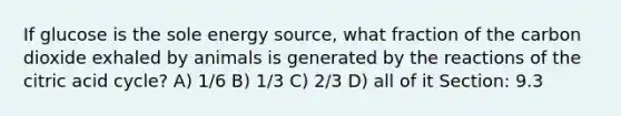 If glucose is the sole energy source, what fraction of the carbon dioxide exhaled by animals is generated by the reactions of the citric acid cycle? A) 1/6 B) 1/3 C) 2/3 D) all of it Section: 9.3