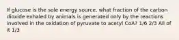 If glucose is the sole energy source, what fraction of the carbon dioxide exhaled by animals is generated only by the reactions involved in the oxidation of pyruvate to acetyl CoA? 1/6 2/3 All of it 1/3