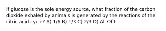 If glucose is the sole energy source, what fraction of the carbon dioxide exhaled by animals is generated by the reactions of the citric acid cycle? A) 1/6 B) 1/3 C) 2/3 D) All Of It