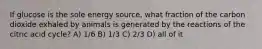 If glucose is the sole energy source, what fraction of the carbon dioxide exhaled by animals is generated by the reactions of the citric acid cycle? A) 1/6 B) 1/3 C) 2/3 D) all of it