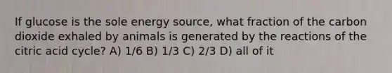 If glucose is the sole energy source, what fraction of the carbon dioxide exhaled by animals is generated by the reactions of the citric acid cycle? A) 1/6 B) 1/3 C) 2/3 D) all of it