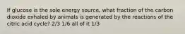 If glucose is the sole energy source, what fraction of the carbon dioxide exhaled by animals is generated by the reactions of the citric acid cycle? 2/3 1/6 all of it 1/3