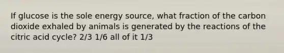 If glucose is the sole energy source, what fraction of the carbon dioxide exhaled by animals is generated by the reactions of the citric acid cycle? 2/3 1/6 all of it 1/3