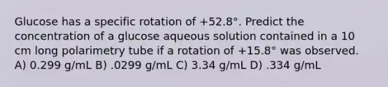 Glucose has a specific rotation of +52.8°. Predict the concentration of a glucose aqueous solution contained in a 10 cm long polarimetry tube if a rotation of +15.8° was observed. A) 0.299 g/mL B) .0299 g/mL C) 3.34 g/mL D) .334 g/mL