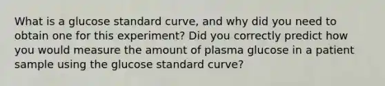 What is a glucose standard curve, and why did you need to obtain one for this experiment? Did you correctly predict how you would measure the amount of plasma glucose in a patient sample using the glucose standard curve?