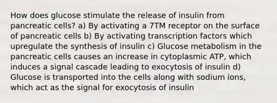 How does glucose stimulate the release of insulin from pancreatic cells? a) By activating a 7TM receptor on the surface of pancreatic cells b) By activating transcription factors which upregulate the synthesis of insulin c) Glucose metabolism in the pancreatic cells causes an increase in cytoplasmic ATP, which induces a signal cascade leading to exocytosis of insulin d) Glucose is transported into the cells along with sodium ions, which act as the signal for exocytosis of insulin