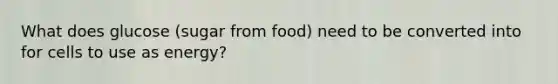 What does glucose (sugar from food) need to be converted into for cells to use as energy?