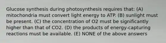 Glucose synthesis during photosynthesis requires that: (A) mitochondria must convert light energy to ATP. (B) sunlight must be present. (C) the concentration of O2 must be significantly higher than that of CO2. (D) the products of energy-capturing reactions must be available. (E) NONE of the above answers