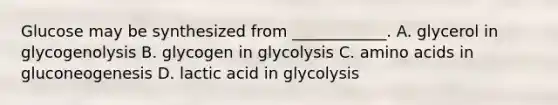 Glucose may be synthesized from ____________. A. glycerol in glycogenolysis B. glycogen in glycolysis C. amino acids in gluconeogenesis D. lactic acid in glycolysis