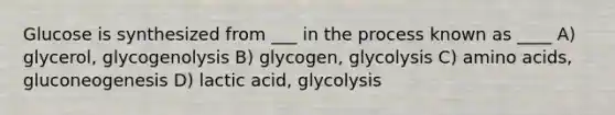 Glucose is synthesized from ___ in the process known as ____ A) glycerol, glycogenolysis B) glycogen, glycolysis C) amino acids, gluconeogenesis D) lactic acid, glycolysis