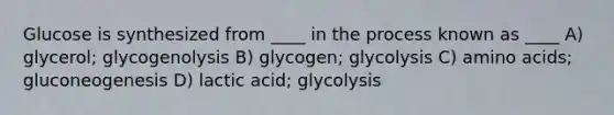 Glucose is synthesized from ____ in the process known as ____ A) glycerol; glycogenolysis B) glycogen; glycolysis C) amino acids; gluconeogenesis D) lactic acid; glycolysis