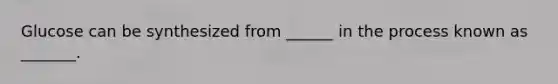 Glucose can be synthesized from ______ in the process known as _______.