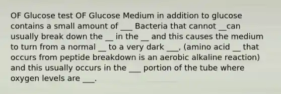 OF Glucose test OF Glucose Medium in addition to glucose contains a small amount of ___ Bacteria that cannot __can usually break down the __ in the __ and this causes the medium to turn from a normal __ to a very dark ___, (amino acid __ that occurs from peptide breakdown is an aerobic alkaline reaction) and this usually occurs in the ___ portion of the tube where oxygen levels are ___.