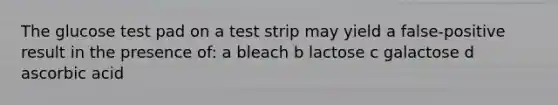 The glucose test pad on a test strip may yield a false-positive result in the presence of: a bleach b lactose c galactose d ascorbic acid