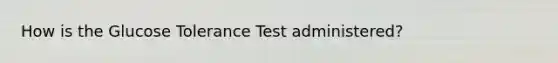 How is the Glucose Tolerance Test administered?