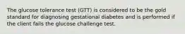 The glucose tolerance test (GTT) is considered to be the gold standard for diagnosing gestational diabetes and is performed if the client fails the glucose challenge test.