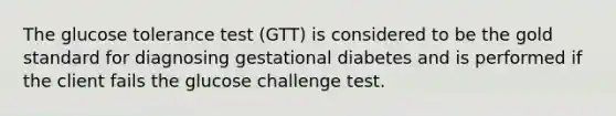 The glucose tolerance test (GTT) is considered to be the gold standard for diagnosing gestational diabetes and is performed if the client fails the glucose challenge test.