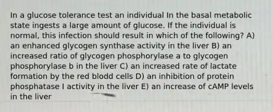 In a glucose tolerance test an individual In the basal metabolic state ingests a large amount of glucose. If the individual is normal, this infection should result in which of the following? A) an enhanced glycogen synthase activity in the liver B) an increased ratio of glycogen phosphorylase a to glycogen phosphorylase b in the liver C) an increased rate of lactate formation by the red blodd cells D) an inhibition of protein phosphatase I activity in the liver E) an increase of cAMP levels in the liver