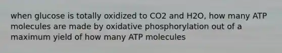 when glucose is totally oxidized to CO2 and H2O, how many ATP molecules are made by oxidative phosphorylation out of a maximum yield of how many ATP molecules