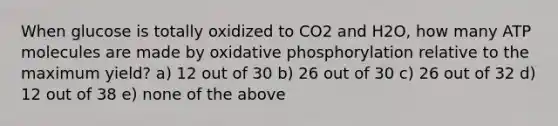 When glucose is totally oxidized to CO2 and H2O, how many ATP molecules are made by oxidative phosphorylation relative to the maximum yield? a) 12 out of 30 b) 26 out of 30 c) 26 out of 32 d) 12 out of 38 e) none of the above