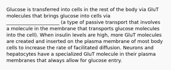 Glucose is transferred into cells in the rest of the body via GluT molecules that brings glucose into cells via ______________________ (a type of passive transport that involves a molecule in the membrane that transports glucose molecules into the cell). When insulin levels are high, more GluT molecules are created and inserted on the plasma membrane of most body cells to increase the rate of facilitated diffusion. Neurons and hepatocytes have a specialized GluT molecule in their plasma membranes that always allow for glucose entry.