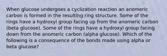 When glucose undergoes a cyclization reaction an anomeric carbon is formed in the resulting ring structure. Some of the rings have a hydroxyl group facing up from the anomeric carbon (beta glucose). Some of the rings have a hydroxyl group facing down from the anomeric carbon (alpha glucose). Which of the following is a consequence of the bonds made using alpha or beta glucose?