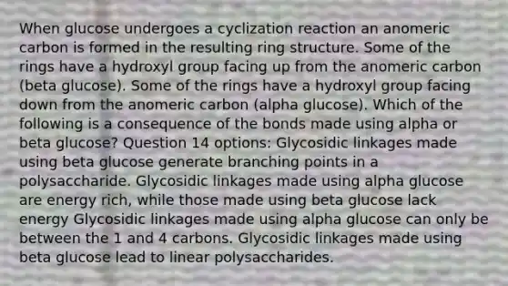 When glucose undergoes a cyclization reaction an anomeric carbon is formed in the resulting ring structure. Some of the rings have a hydroxyl group facing up from the anomeric carbon (beta glucose). Some of the rings have a hydroxyl group facing down from the anomeric carbon (alpha glucose). Which of the following is a consequence of the bonds made using alpha or beta glucose? Question 14 options: Glycosidic linkages made using beta glucose generate branching points in a polysaccharide. Glycosidic linkages made using alpha glucose are energy rich, while those made using beta glucose lack energy Glycosidic linkages made using alpha glucose can only be between the 1 and 4 carbons. Glycosidic linkages made using beta glucose lead to linear polysaccharides.