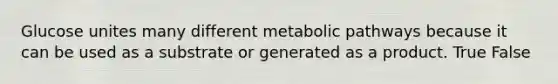 Glucose unites many different metabolic pathways because it can be used as a substrate or generated as a product. True False