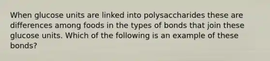 When glucose units are linked into polysaccharides these are differences among foods in the types of bonds that join these glucose units. Which of the following is an example of these bonds?