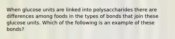 When glucose units are linked into polysaccharides there are differences among foods in the types of bonds that join these glucose units. Which of the following is an example of these bonds?