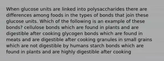 When glucose units are linked into polysaccharides there are differences among foods in the types of bonds that join these glucose units. Which of the following is an example of these bonds? cellulose bonds which are found in plants and are digestible after cooking glycogen bonds which are found in meats and are digestible after cooking granules in small grains which are not digestible by humans starch bonds which are found in plants and are highly digestible after cooking