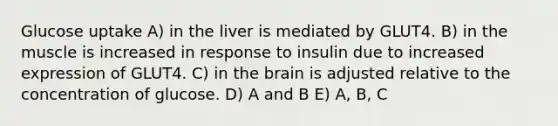 Glucose uptake A) in the liver is mediated by GLUT4. B) in the muscle is increased in response to insulin due to increased expression of GLUT4. C) in the brain is adjusted relative to the concentration of glucose. D) A and B E) A, B, C