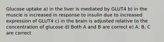 Glucose uptake a) in the liver is mediated by GLUT4 b) in the muscle is increased in response to insulin due to increased expression of GLUT4 c) in the brain is adjusted relative to the concentration of glucose d) Both A and B are correct e) A, B, C are correct