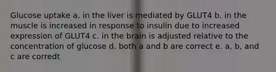 Glucose uptake a. in the liver is mediated by GLUT4 b. in the muscle is increased in response to insulin due to increased expression of GLUT4 c. in the brain is adjusted relative to the concentration of glucose d. both a and b are correct e. a, b, and c are corredt