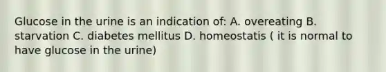 Glucose in the urine is an indication of: A. overeating B. starvation C. diabetes mellitus D. homeostatis ( it is normal to have glucose in the urine)