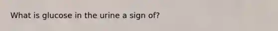 What is glucose in the urine a sign of?