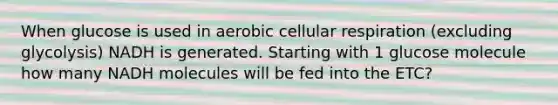 When glucose is used in aerobic cellular respiration (excluding glycolysis) NADH is generated. Starting with 1 glucose molecule how many NADH molecules will be fed into the ETC?