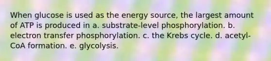 When glucose is used as the energy source, the largest amount of ATP is produced in a. substrate-level phosphorylation. b. electron transfer phosphorylation. c. the Krebs cycle. d. acetyl-CoA formation. e. glycolysis.