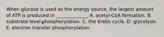 When glucose is used as the energy source, the largest amount of ATP is produced in ______________ A. acetyl-CoA formation. B. substrate-level phosphorylation. C. the Krebs cycle. D. glycolysis. E. electron transfer phosphorylation.