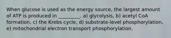 When glucose is used as the energy source, the largest amount of ATP is produced in _________. a) glycolysis, b) acetyl CoA formation, c) the Krebs cycle, d) substrate-level phosphorylation, e) mitochondrial electron transport phosphorylation.