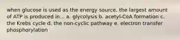 when glucose is used as the energy source, the largest amount of ATP is produced in... a. glycolysis b. acetyl-CoA formation c. the Krebs cycle d. the non-cyclic pathway e. electron transfer phosphorylation