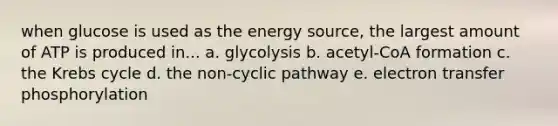 when glucose is used as the energy source, the largest amount of ATP is produced in... a. glycolysis b. acetyl-CoA formation c. the Krebs cycle d. the non-cyclic pathway e. electron transfer phosphorylation