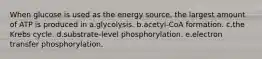 When glucose is used as the energy source, the largest amount of ATP is produced in a.glycolysis. b.acetyl-CoA formation. c.the Krebs cycle. d.substrate-level phosphorylation. e.electron transfer phosphorylation.