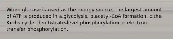 When glucose is used as the energy source, the largest amount of ATP is produced in a.glycolysis. b.acetyl-CoA formation. c.the Krebs cycle. d.substrate-level phosphorylation. e.electron transfer phosphorylation.