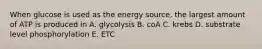 When glucose is used as the energy source, the largest amount of ATP is produced in A. glycolysis B. coA C. krebs D. substrate level phosphorylation E. ETC