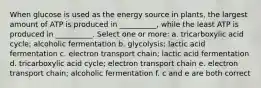 When glucose is used as the energy source in plants, the largest amount of ATP is produced in __________, while the least ATP is produced in __________. Select one or more: a. tricarboxylic acid cycle; alcoholic fermentation b. glycolysis; lactic acid fermentation c. electron transport chain; lactic acid fermentation d. tricarboxylic acid cycle; electron transport chain e. electron transport chain; alcoholic fermentation f. c and e are both correct